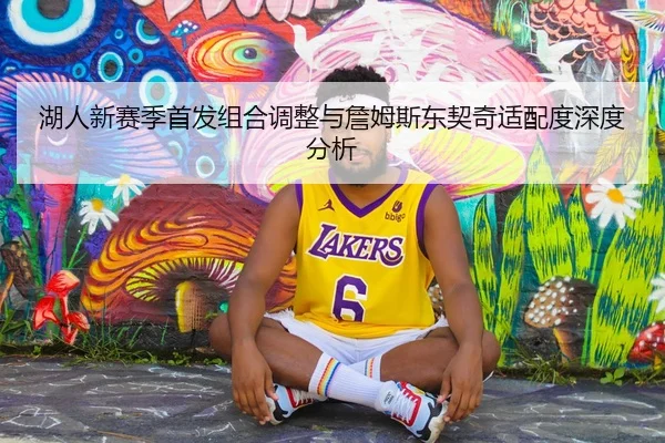 湖人新赛季首发组合调整与詹姆斯东契奇适配度深度分析