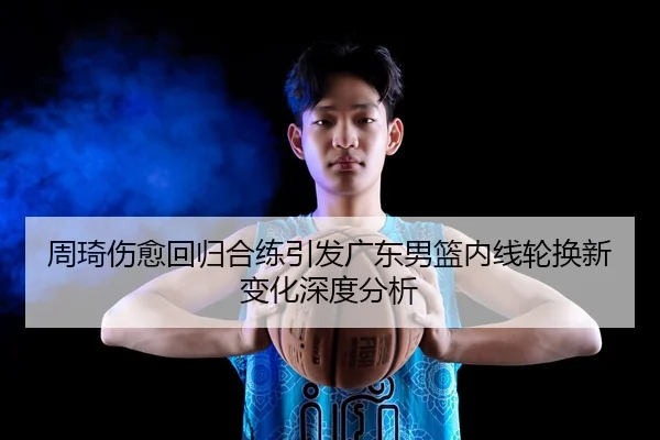 周琦伤愈回归合练引发广东男篮内线轮换新变化深度分析